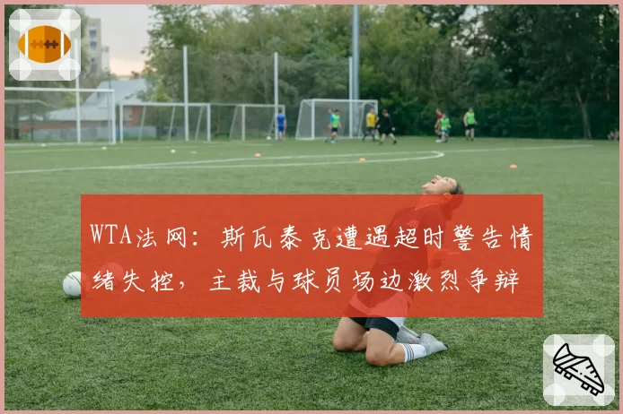 WTA法网：斯瓦泰克遭遇超时警告情绪失控，主裁与球员场边激烈争辩