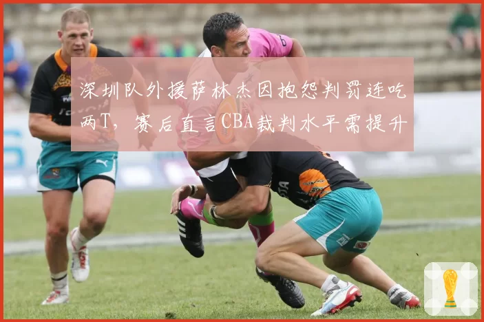 深圳队外援萨林杰因抱怨判罚连吃两T，赛后直言CBA裁判水平需提升