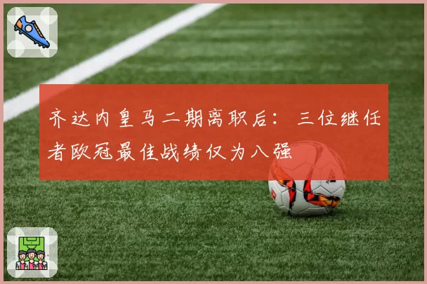 齐达内皇马二期离职后：三位继任者欧冠最佳战绩仅为八强