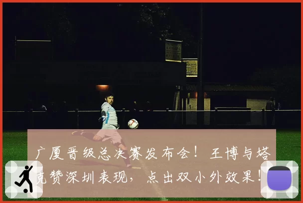 广厦晋级总决赛发布会!王博与塔克赞深圳表现,点出双小外效果!