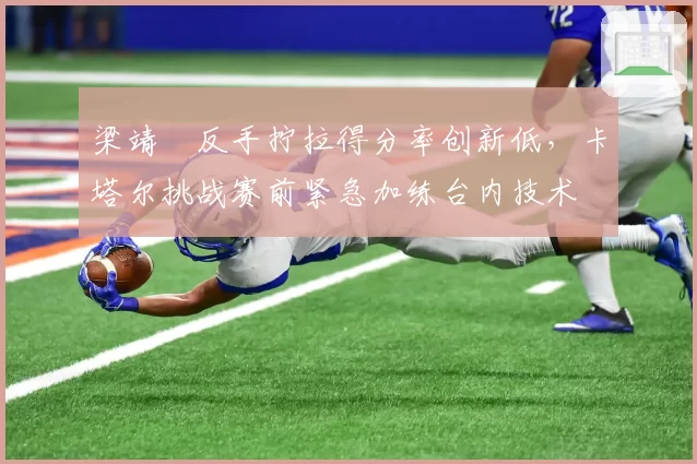 梁靖崑反手拧拉得分率创新低,卡塔尔挑战赛前紧急加练台内技术