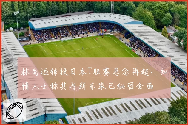 林高远转投日本T联赛悬念再起，知情人士称其与新东家已秘密会面