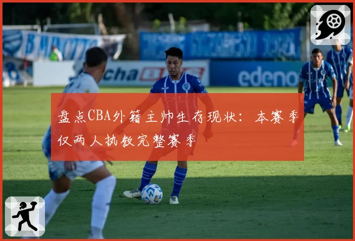 盘点CBA外籍主帅生存现状：本赛季仅两人执教完整赛季