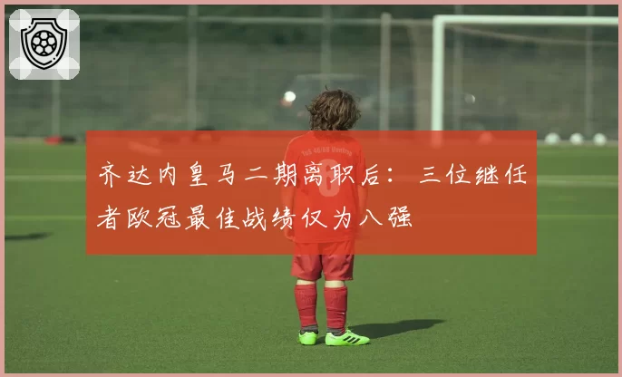 齐达内皇马二期离职后：三位继任者欧冠最佳战绩仅为八强