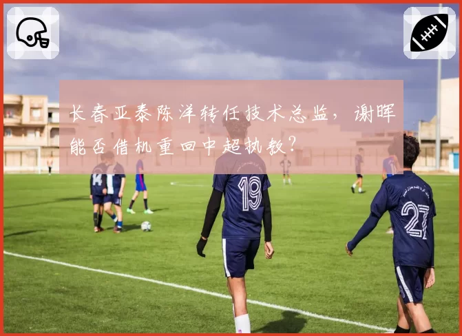 长春亚泰陈洋转任技术总监，谢晖能否借机重回中超执教？
