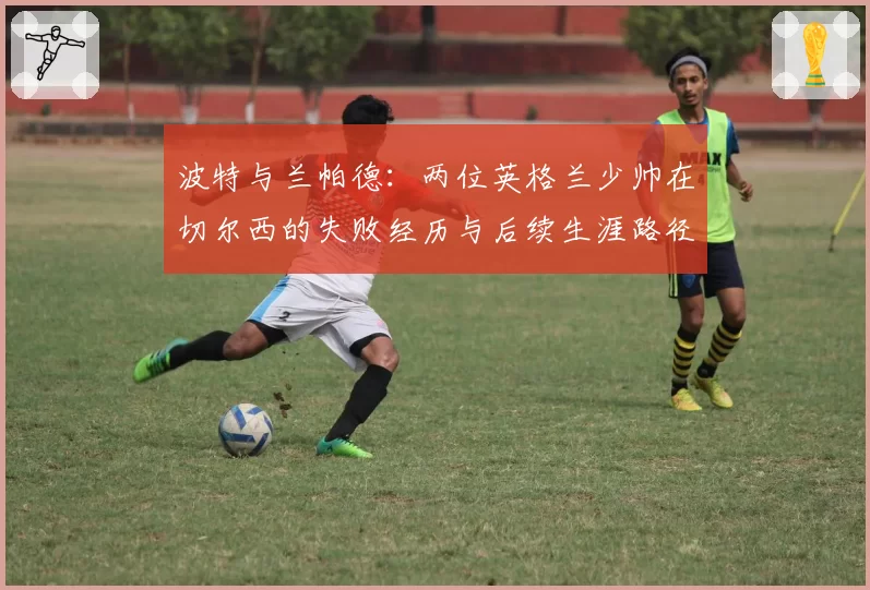 波特与兰帕德：两位英格兰少帅在切尔西的失败经历与后续生涯路径对比