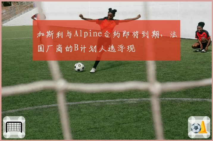 加斯利与Alpine合约即将到期,法国厂商的B计划人选浮现