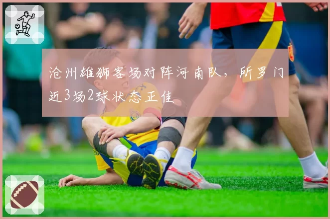 沧州雄狮客场对阵河南队，所罗门近3场2球状态正佳