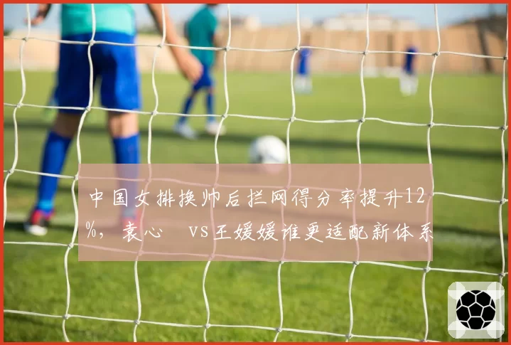 中国女排换帅后拦网得分率提升12%，袁心玥vs王媛媛谁更适配新体系？