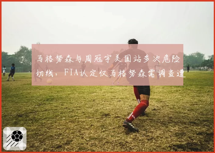 马格努森与周冠宇美国站多次危险切线，FIA认定仅马格努森需调查遭批