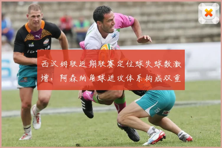 西汉姆联近期联赛定位球失球数激增，阿森纳角球进攻体系构成双重威胁