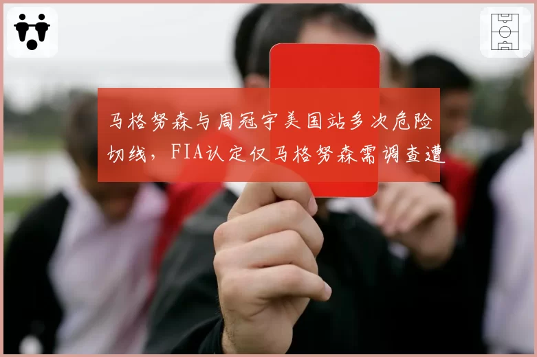 马格努森与周冠宇美国站多次危险切线，FIA认定仅马格努森需调查遭批