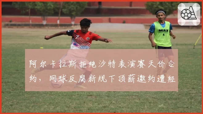 阿尔卡拉斯拒绝沙特表演赛天价合约，网球反腐新规下顶薪邀约遭经纪人强烈反对__br_