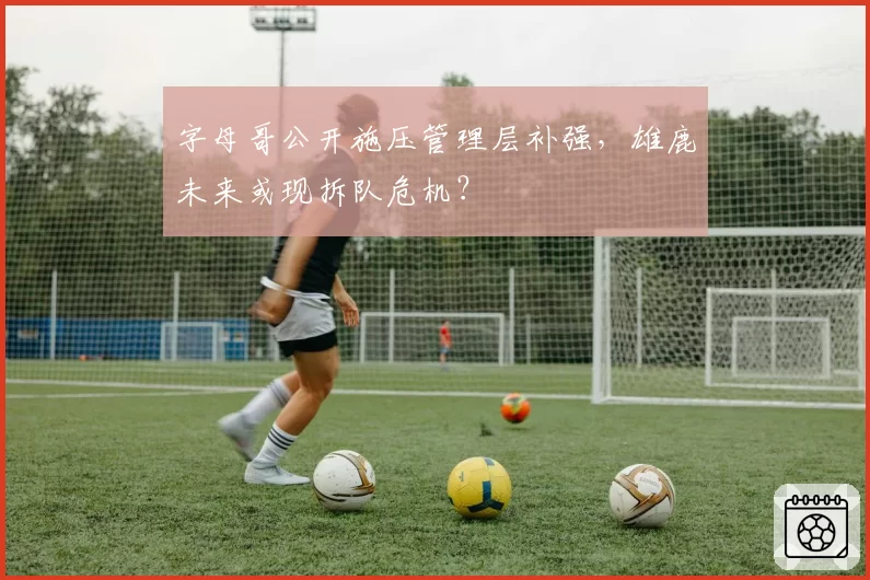 字母哥公开施压管理层补强，雄鹿未来或现拆队危机？