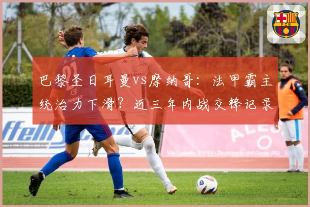 巴黎圣日耳曼vs摩纳哥:法甲霸主统治力下滑?近三年内战交锋记录对比