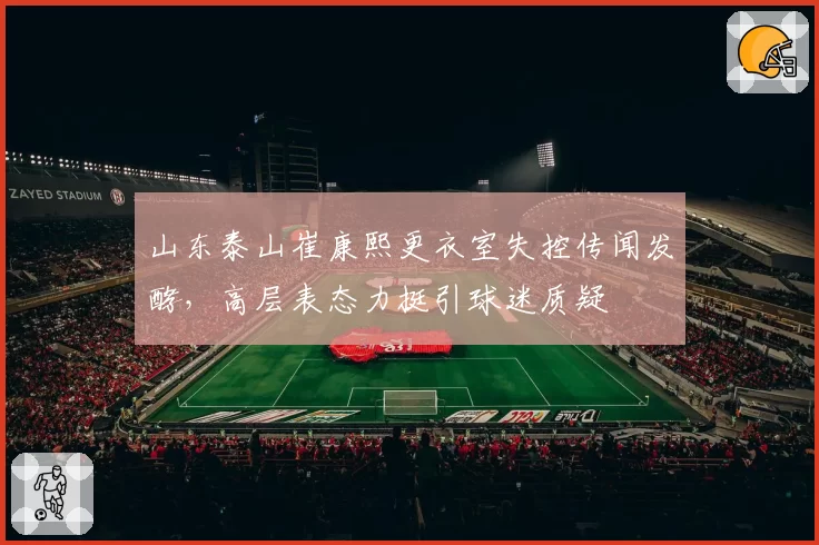 山东泰山崔康熙更衣室失控传闻发酵，高层表态力挺引球迷质疑