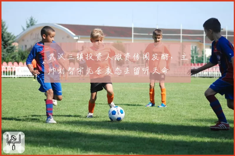 武汉三镇投资人撤资传闻发酵,主帅刘智宇无奈表态去留听天命