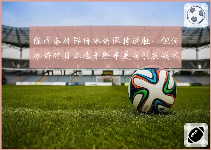 陈雨菲对阵何冰娇保持连胜，但何冰娇对日本选手胜率更高引发战术猜想
