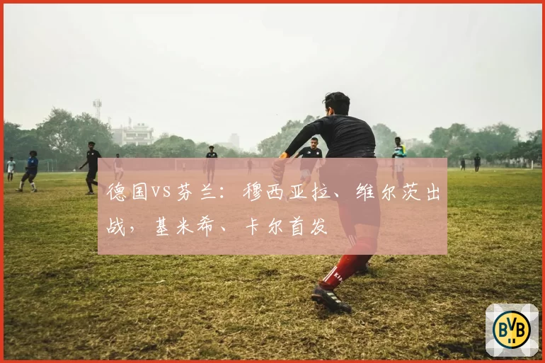 德国vs芬兰:穆西亚拉、维尔茨出战,基米希、卡尔首发