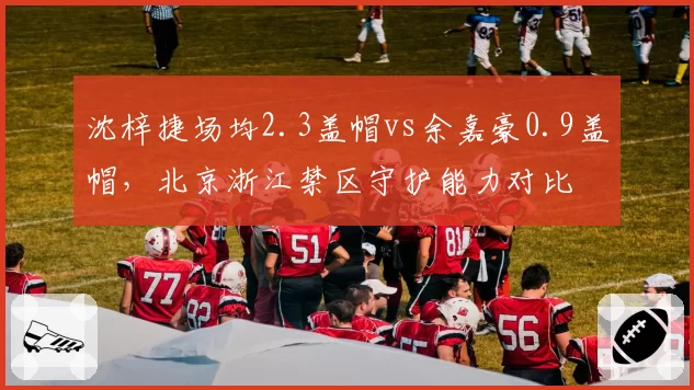 沈梓捷场均2.3盖帽vs余嘉豪0.9盖帽,北京浙江禁区守护能力对比