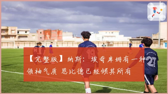 【完整版】纳斯：埃奇库姆有一种领袖气质 恩比德已经倾其所有