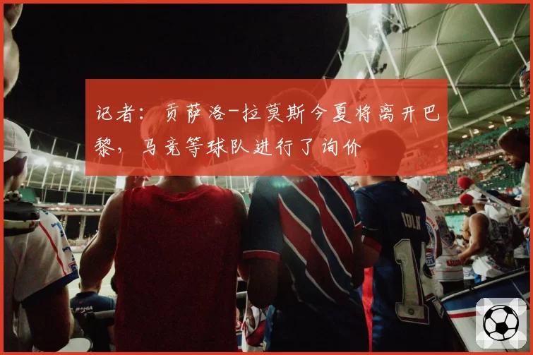 记者:贡萨洛-拉莫斯今夏将离开巴黎,马竞等球队进行了询价
