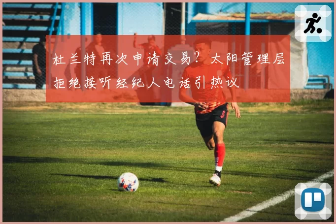 杜兰特再次申请交易？太阳管理层拒绝接听经纪人电话引热议