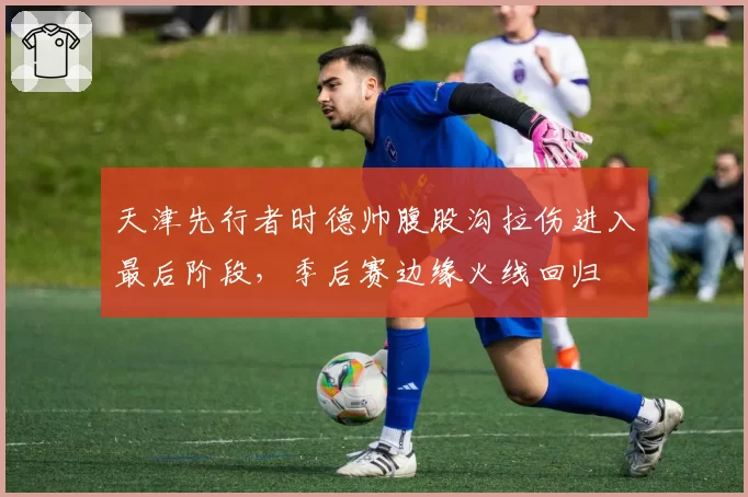 天津先行者时德帅腹股沟拉伤进入最后阶段，季后赛边缘火线回归