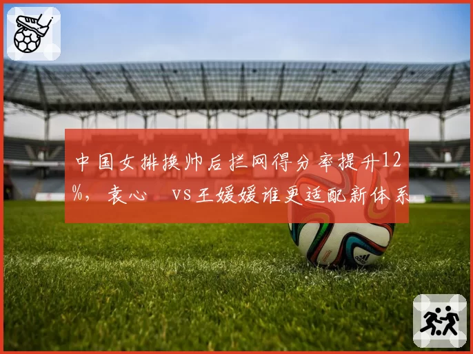 中国女排换帅后拦网得分率提升12%，袁心玥vs王媛媛谁更适配新体系？