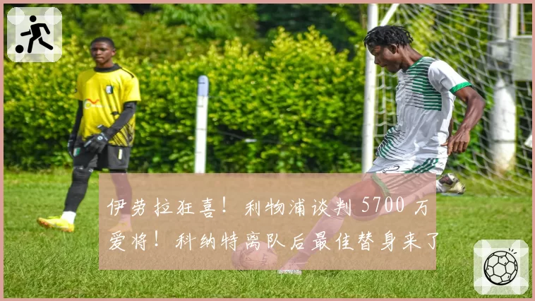 伊劳拉狂喜!利物浦谈判 5700 万爱将!科纳特离队后最佳替身来了