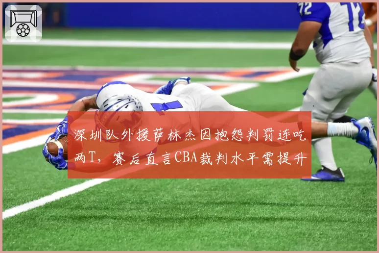 深圳队外援萨林杰因抱怨判罚连吃两T，赛后直言CBA裁判水平需提升