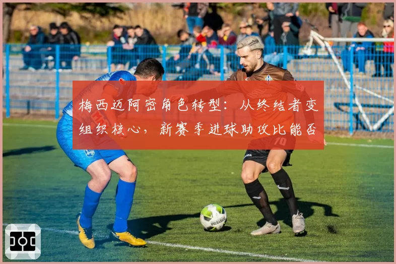 梅西迈阿密角色转型：从终结者变组织核心，新赛季进球助攻比能否平衡？