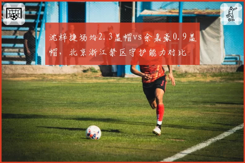 沈梓捷场均2.3盖帽vs余嘉豪0.9盖帽,北京浙江禁区守护能力对比