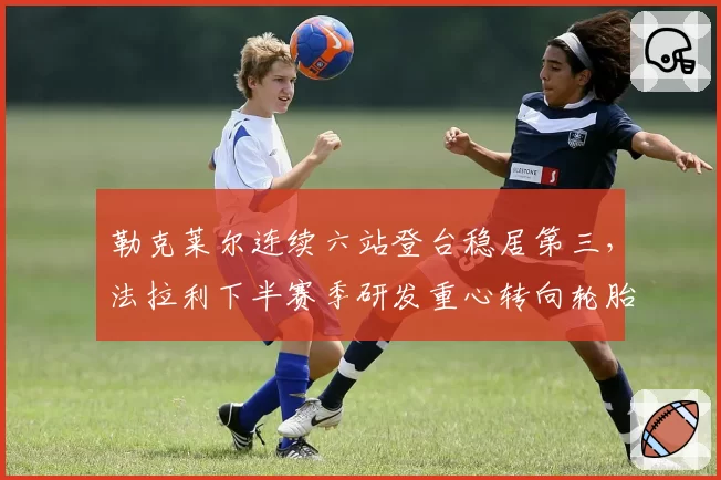 勒克莱尔连续六站登台稳居第三,法拉利下半赛季研发重心转向轮胎管理