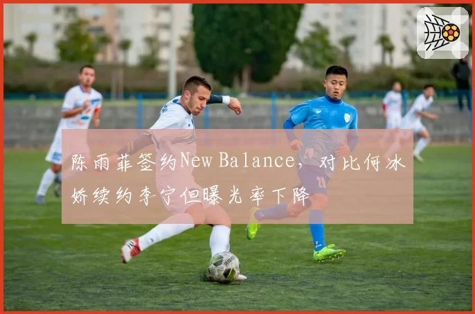 陈雨菲签约New Balance，对比何冰娇续约李宁但曝光率下降