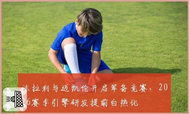 法拉利与迈凯伦开启军备竞赛，2026赛季引擎研发提前白热化