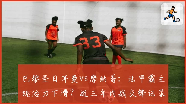 巴黎圣日耳曼vs摩纳哥:法甲霸主统治力下滑?近三年内战交锋记录对比