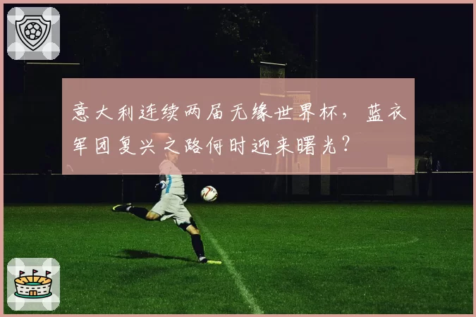 意大利连续两届无缘世界杯，蓝衣军团复兴之路何时迎来曙光？
