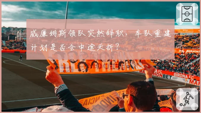 威廉姆斯领队突然辞职,车队重建计划是否会中途夭折?