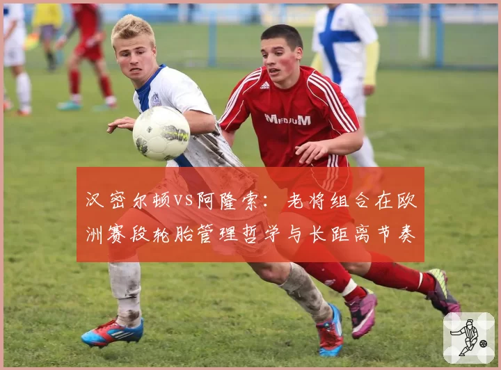 汉密尔顿vs阿隆索：老将组合在欧洲赛段轮胎管理哲学与长距离节奏对比