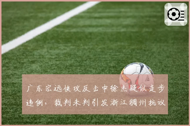 广东宏远快攻反击中徐杰疑似走步违例，裁判未判引发浙江稠州抗议