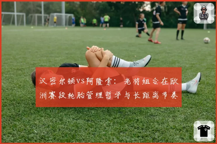 汉密尔顿vs阿隆索：老将组合在欧洲赛段轮胎管理哲学与长距离节奏对比