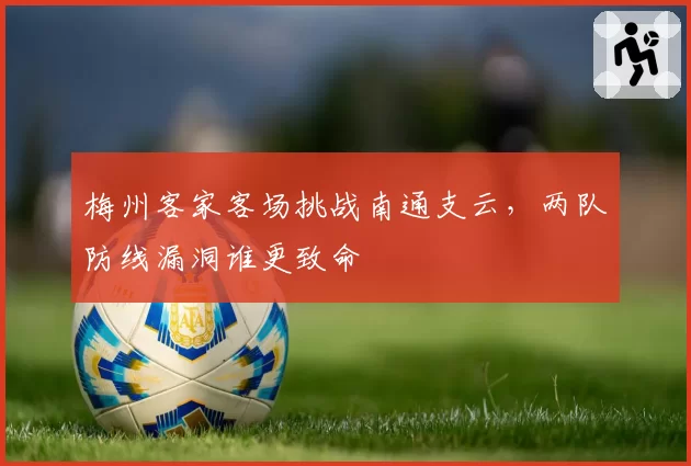 梅州客家客场挑战南通支云,两队防线漏洞谁更致命