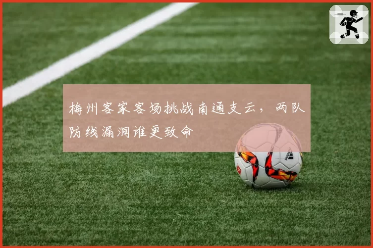 梅州客家客场挑战南通支云，两队防线漏洞谁更致命