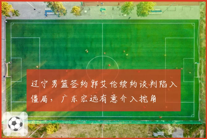 辽宁男篮签约郭艾伦续约谈判陷入僵局，广东宏远有意介入挖角