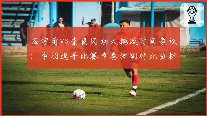 石宇奇vs奈良冈功大拖延时间争议:中羽选手比赛节奏控制对比分析