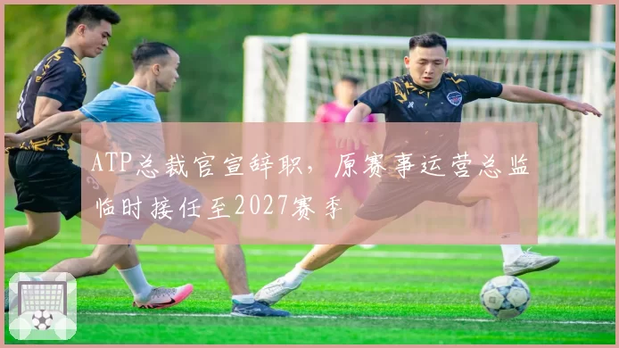 ATP总裁官宣辞职,原赛事运营总监临时接任至2027赛季