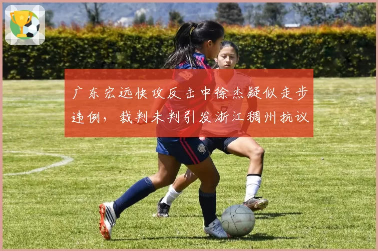 广东宏远快攻反击中徐杰疑似走步违例，裁判未判引发浙江稠州抗议