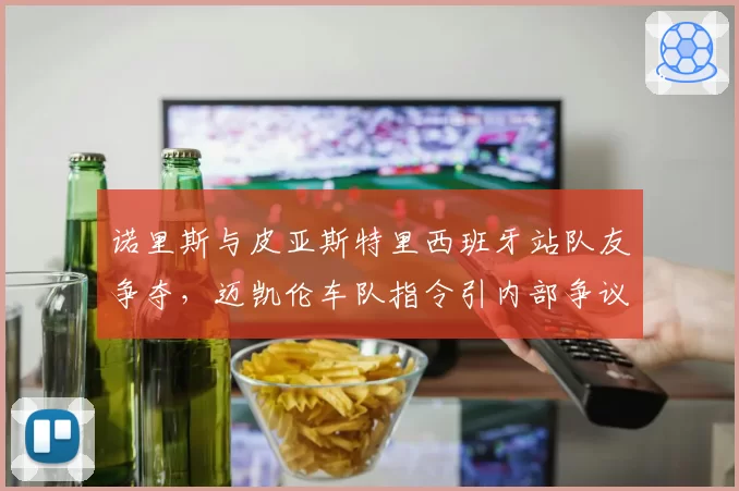 诺里斯与皮亚斯特里西班牙站队友争夺，迈凯伦车队指令引内部争议