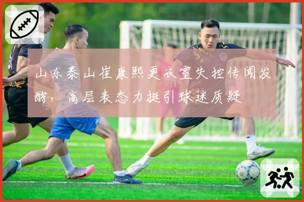 山东泰山崔康熙更衣室失控传闻发酵，高层表态力挺引球迷质疑
